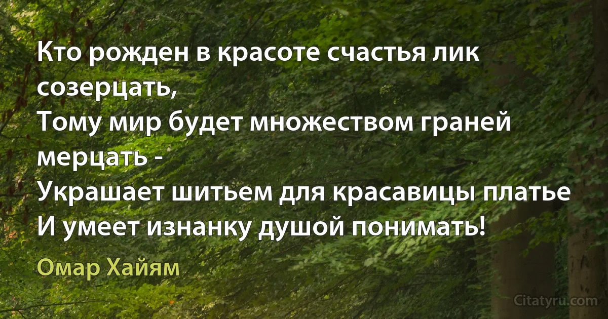 Кто рожден в красоте счастья лик созерцать,
Тому мир будет множеством граней мерцать -
Украшает шитьем для красавицы платье
И умеет изнанку душой понимать! (Омар Хайям)