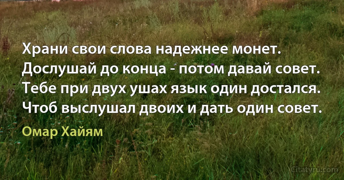 Храни свои слова надежнее монет.
Дослушай до конца - потом давай совет.
Тебе при двух ушах язык один достался.
Чтоб выслушал двоих и дать один совет. (Омар Хайям)