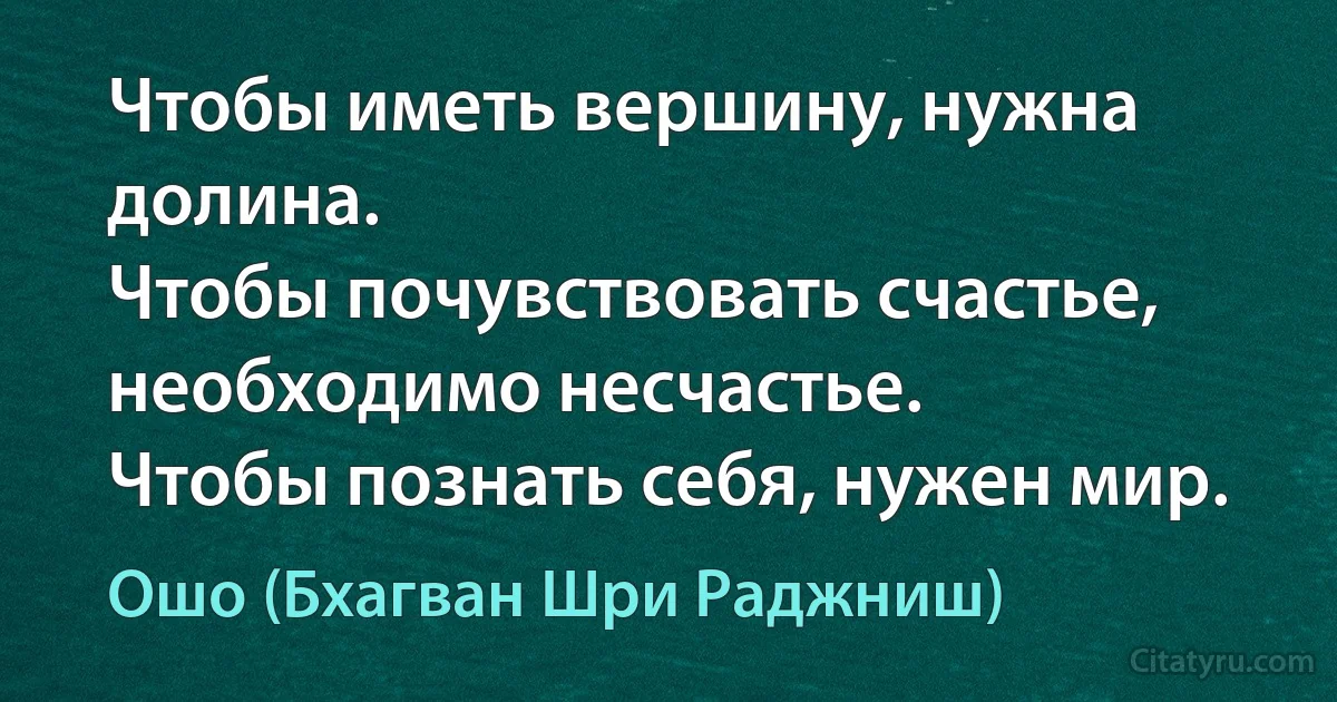 Чтобы иметь вершину, нужна долина.
Чтобы почувствовать счастье, необходимо несчастье.
Чтобы познать себя, нужен мир. (Ошо (Бхагван Шри Раджниш))