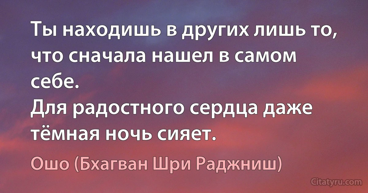 Ты находишь в других лишь то, что сначала нашел в самом себе.
Для радостного сердца даже тёмная ночь сияет. (Ошо (Бхагван Шри Раджниш))