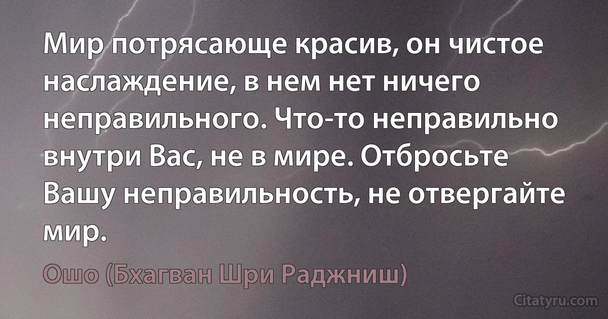 Мир потрясающе красив, он чистое наслаждение, в нем нет ничего неправильного. Что-то неправильно внутри Вас, не в мире. Отбросьте Вашу неправильность, не отвергайте мир. (Ошо (Бхагван Шри Раджниш))