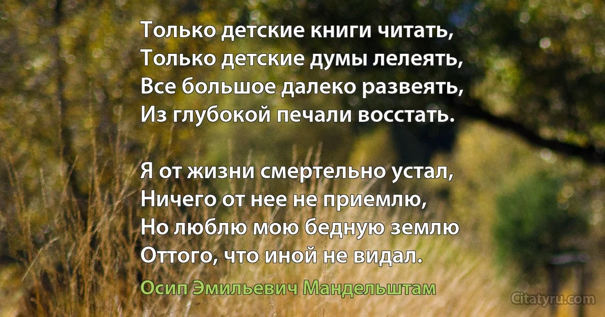 Только детские книги читать,
Только детские думы лелеять,
Все большое далеко развеять,
Из глубокой печали восстать.

Я от жизни смертельно устал,
Ничего от нее не приемлю,
Но люблю мою бедную землю
Оттого, что иной не видал. (Осип Эмильевич Мандельштам)