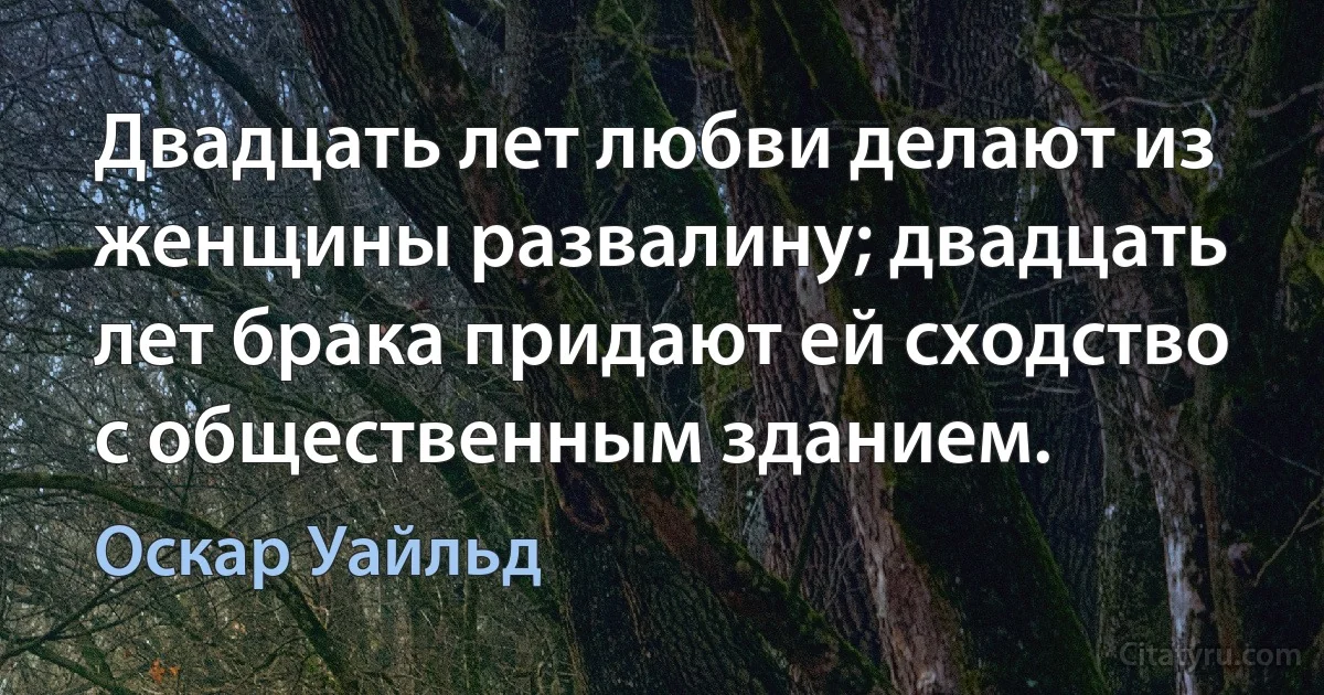 Двадцать лет любви делают из женщины развалину; двадцать лет брака придают ей сходство с общественным зданием. (Оскар Уайльд)