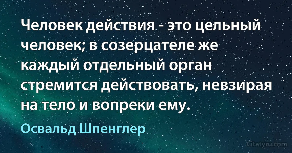 Человек действия - это цельный человек; в созерцателе же каждый отдельный орган стремится действовать, невзирая на тело и вопреки ему. (Освальд Шпенглер)