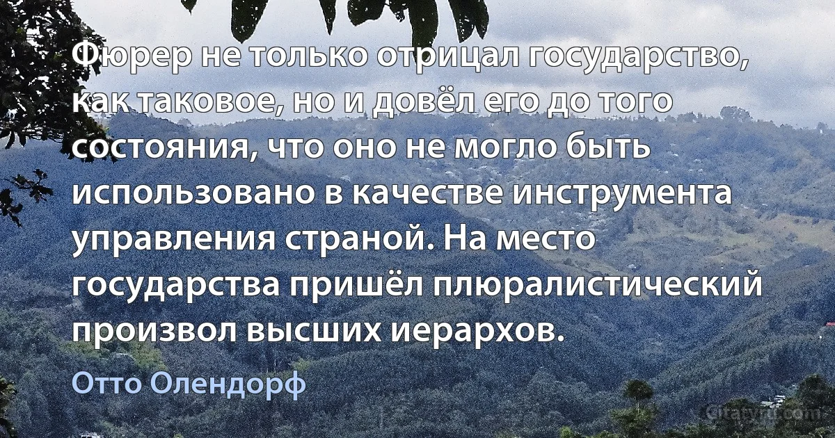 Фюрер не только отрицал государство, как таковое, но и довёл его до того состояния, что оно не могло быть использовано в качестве инструмента управления страной. На место государства пришёл плюралистический произвол высших иерархов. (Отто Олендорф)