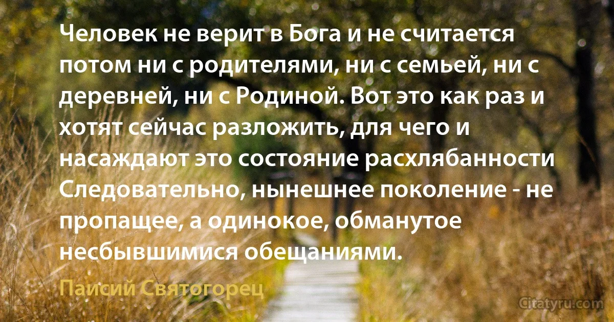 Человек не верит в Бога и не считается потом ни с родителями, ни с семьей, ни с деревней, ни с Родиной. Вот это как раз и хотят сейчас разложить, для чего и насаждают это состояние расхлябанности
Следовательно, нынешнее поколение - не пропащее, а одинокое, обманутое несбывшимися обещаниями. (Паисий Святогорец)