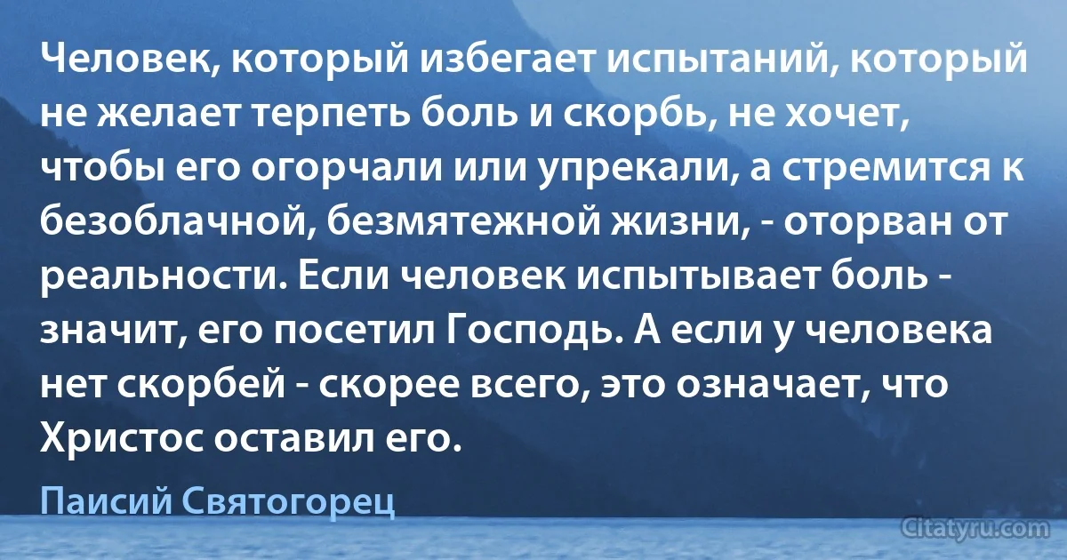 Человек, который избегает испытаний, который не желает терпеть боль и скорбь, не хочет, чтобы его огорчали или упрекали, а стремится к безоблачной, безмятежной жизни, - оторван от реальности. Если человек испытывает боль - значит, его посетил Господь. А если у человека нет скорбей - скорее всего, это означает, что Христос оставил его. (Паисий Святогорец)