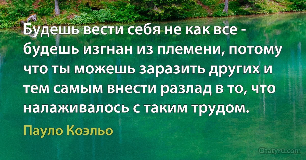 Будешь вести себя не как все - будешь изгнан из племени, потому что ты можешь заразить других и тем самым внести разлад в то, что налаживалось с таким трудом. (Пауло Коэльо)