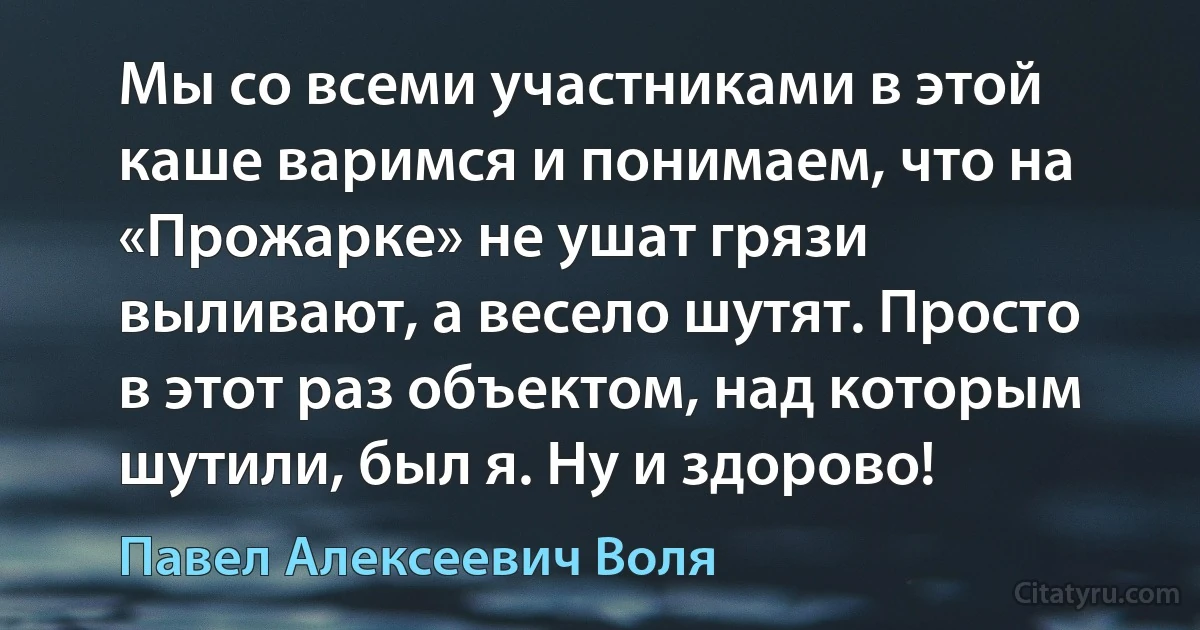 Мы со всеми участниками в этой каше варимся и понимаем, что на «Прожарке» не ушат грязи выливают, а весело шутят. Просто в этот раз объектом, над которым шутили, был я. Ну и здорово! (Павел Алексеевич Воля)