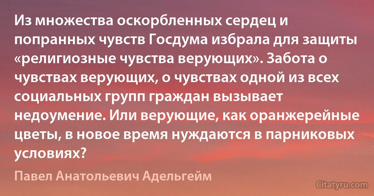 Из множества оскорбленных сердец и попранных чувств Госдума избрала для защиты «религиозные чувства верующих». Забота о чувствах верующих, о чувствах одной из всех социальных групп граждан вызывает недоумение. Или верующие, как оранжерейные цветы, в новое время нуждаются в парниковых условиях? (Павел Анатольевич Адельгейм)