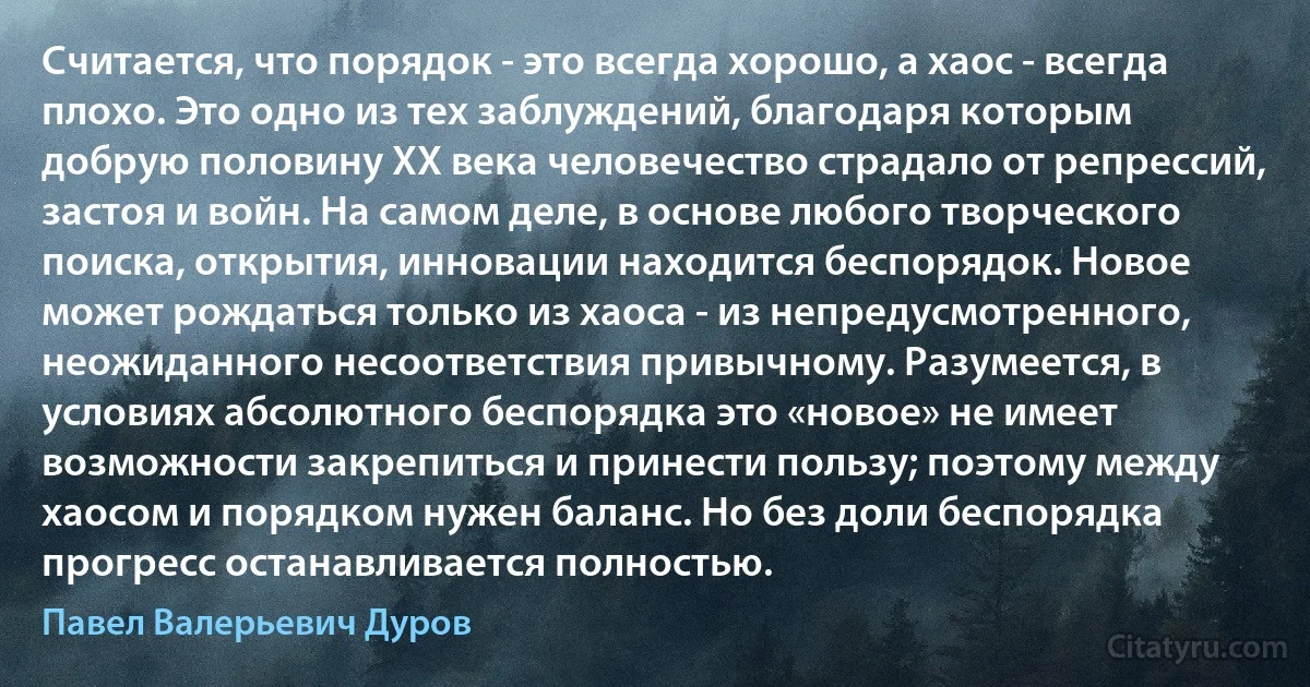 Считается, что порядок - это всегда хорошо, а хаос - всегда плохо. Это одно из тех заблуждений, благодаря которым добрую половину XX века человечество страдало от репрессий, застоя и войн. На самом деле, в основе любого творческого поиска, открытия, инновации находится беспорядок. Новое может рождаться только из хаоса - из непредусмотренного, неожиданного несоответствия привычному. Разумеется, в условиях абсолютного беспорядка это «новое» не имеет возможности закрепиться и принести пользу; поэтому между хаосом и порядком нужен баланс. Но без доли беспорядка прогресс останавливается полностью. (Павел Валерьевич Дуров)