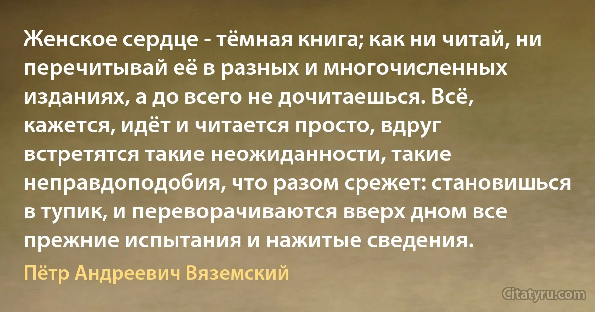 Женское сердце - тёмная книга; как ни читай, ни перечитывай её в разных и многочисленных изданиях, а до всего не дочитаешься. Всё, кажется, идёт и читается просто, вдруг встретятся такие неожиданности, такие неправдоподобия, что разом срежет: становишься в тупик, и переворачиваются вверх дном все прежние испытания и нажитые сведения. (Пётр Андреевич Вяземский)