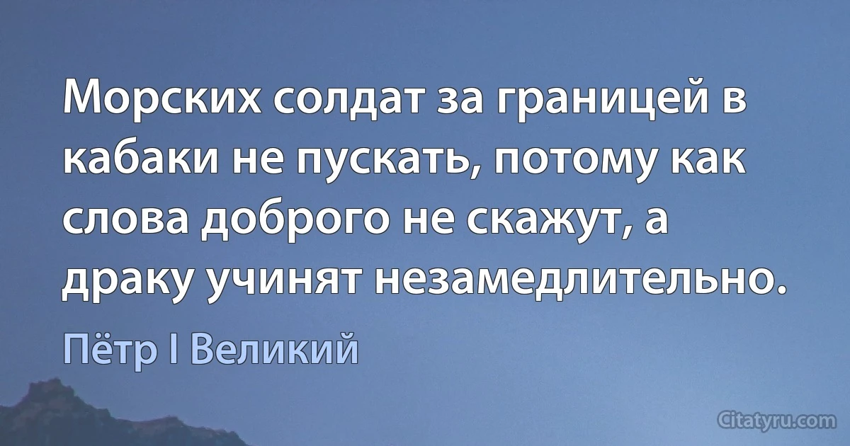 Морских солдат за границей в кабаки не пускать, потому как слова доброго не скажут, а драку учинят незамедлительно. (Пётр I Великий)