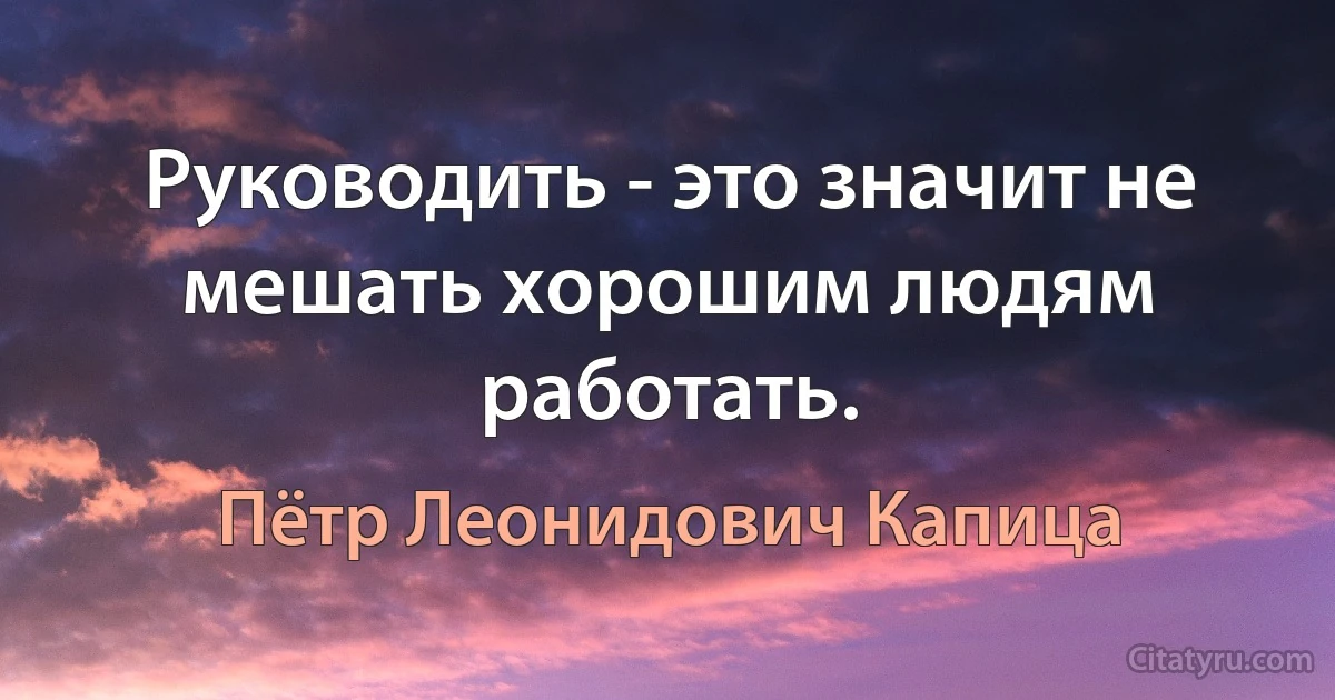 Руководить - это значит не мешать хорошим людям работать. (Пётр Леонидович Капица)