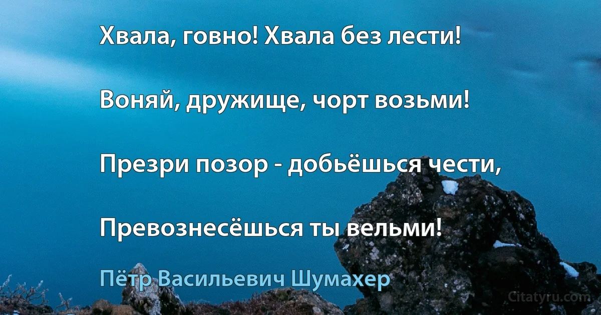 Хвала, говно! Хвала без лести!

Воняй, дружище, чорт возьми!

Презри позор - добьёшься чести,

Превознесёшься ты вельми! (Пётр Васильевич Шумахер)