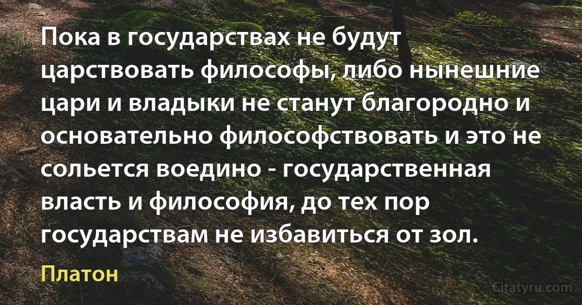 Пока в государствах не будут царствовать философы, либо нынешние цари и владыки не станут благородно и основательно философствовать и это не сольется воедино - государственная власть и философия, до тех пор государствам не избавиться от зол. (Платон)