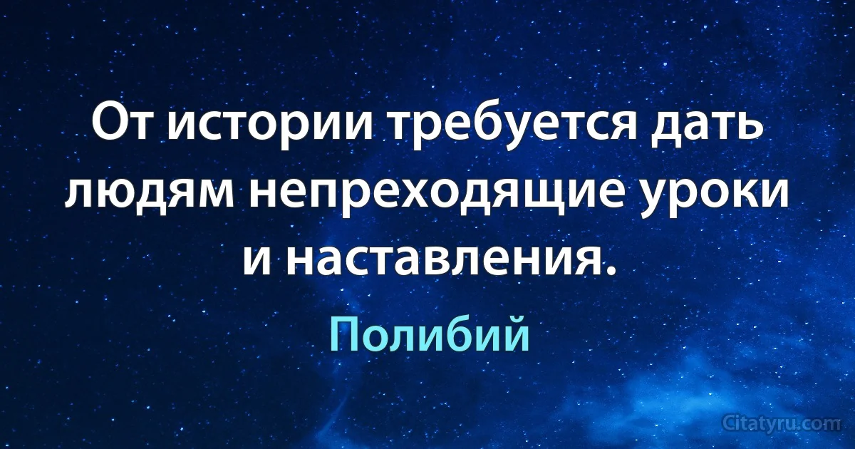 От истории требуется дать людям непреходящие уроки и наставления. (Полибий)