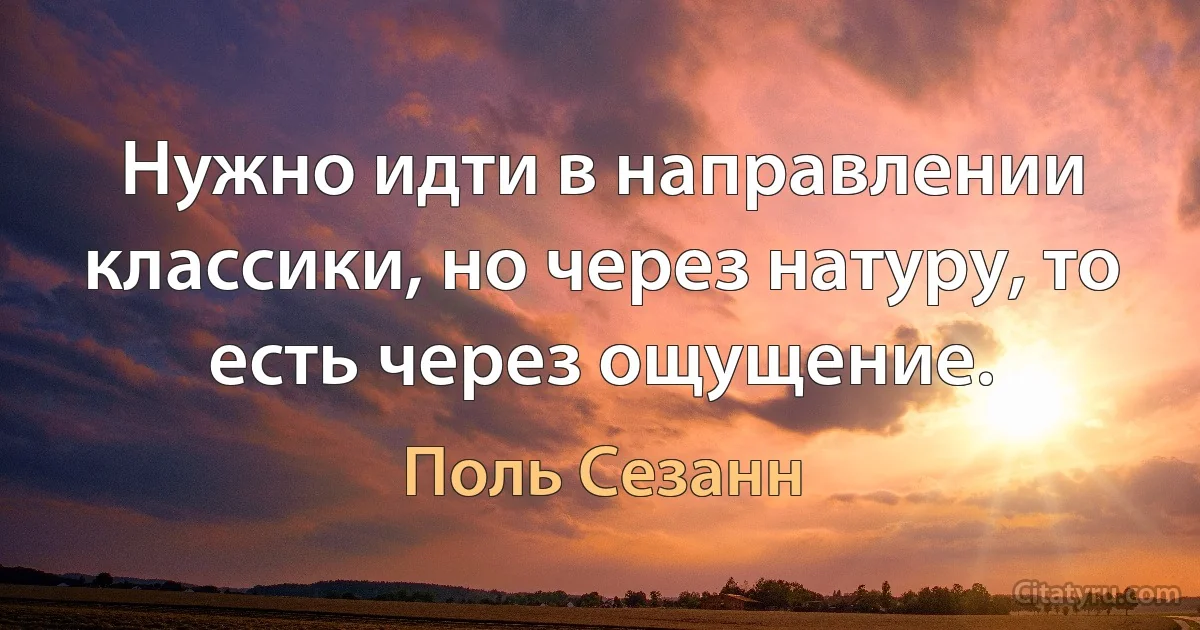 Нужно идти в направлении классики, но через натуру, то есть через ощущение. (Поль Сезанн)