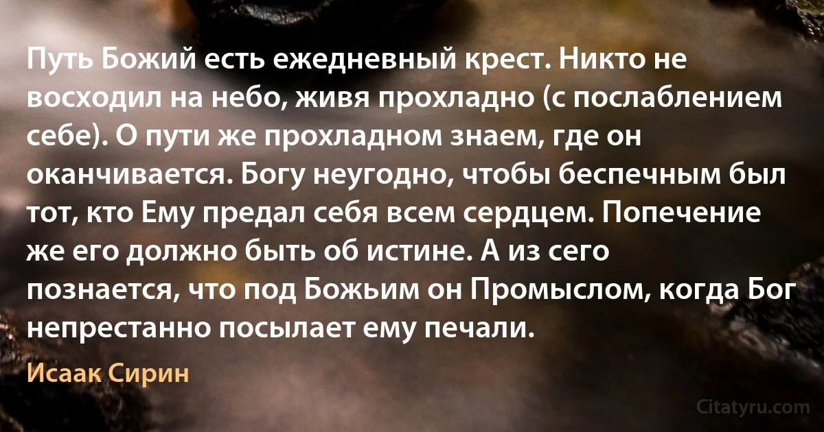 Путь Божий есть ежедневный крест. Никто не восходил на небо, живя прохладно (с послаблением себе). О пути же прохладном знаем, где он оканчивается. Богу неугодно, чтобы беспечным был тот, кто Ему предал себя всем сердцем. Попечение же его должно быть об истине. А из сего познается, что под Божьим он Промыслом, когда Бог непрестанно посылает ему печали. (Исаак Сирин)