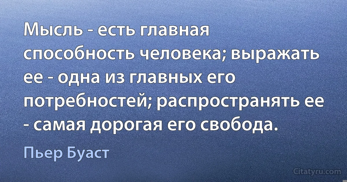 Мысль - есть главная способность человека; выражать ее - одна из главных его потребностей; распространять ее - самая дорогая его свобода. (Пьер Буаст)