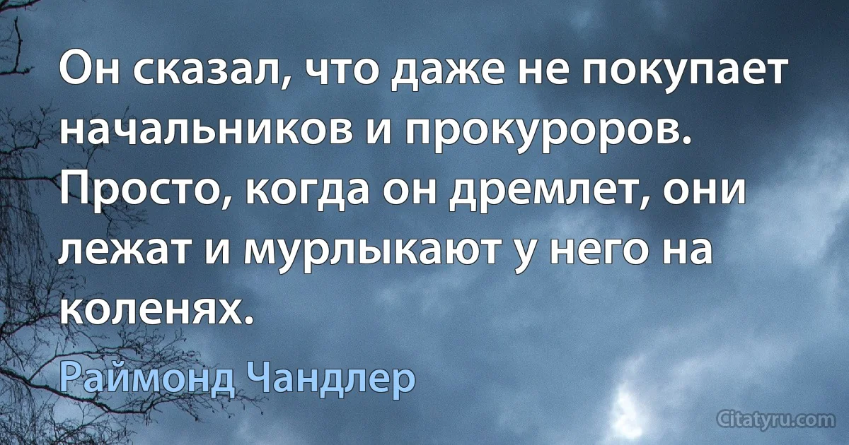 Он сказал, что даже не покупает начальников и прокуроров. Просто, когда он дремлет, они лежат и мурлыкают у него на коленях. (Раймонд Чандлер)