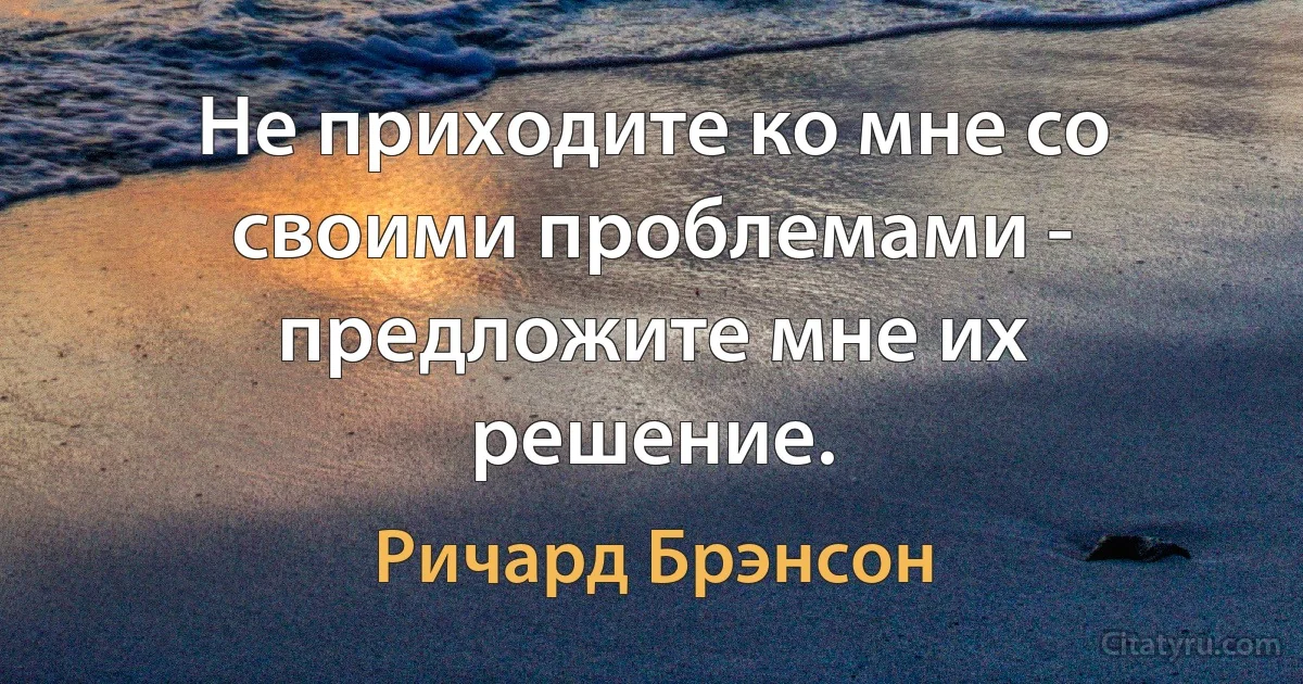 Не приходите ко мне со своими проблемами - предложите мне их решение. (Ричард Брэнсон)