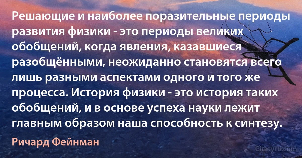 Решающие и наиболее поразительные периоды развития физики - это периоды великих обобщений, когда явления, казавшиеся разобщёнными, неожиданно становятся всего лишь разными аспектами одного и того же процесса. История физики - это история таких обобщений, и в основе успеха науки лежит главным образом наша способность к синтезу. (Ричард Фейнман)