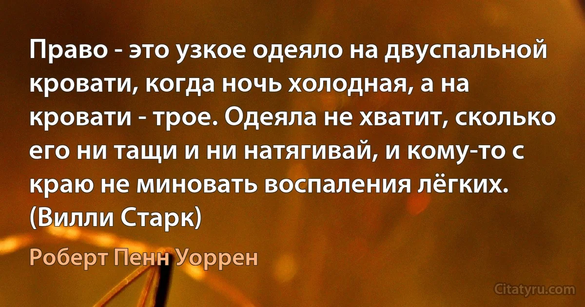 Право - это узкое одеяло на двуспальной кровати, когда ночь холодная, а на кровати - трое. Одеяла не хватит, сколько его ни тащи и ни натягивай, и кому-то с краю не миновать воспаления лёгких. (Вилли Старк) (Роберт Пенн Уоррен)