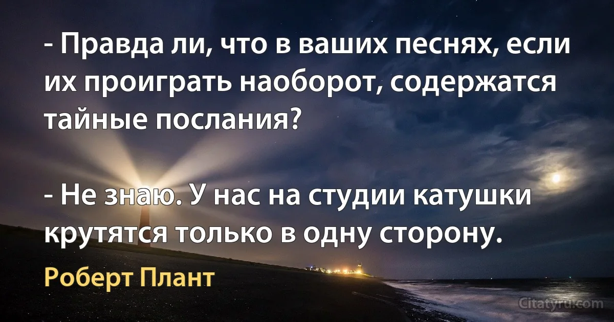 - Правда ли, что в ваших песнях, если их проиграть наоборот, содержатся тайные послания?

- Не знаю. У нас на студии катушки крутятся только в одну сторону. (Роберт Плант)