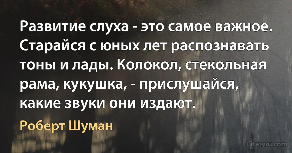 Развитие слуха - это самое важное. Старайся с юных лет распознавать тоны и лады. Колокол, стекольная рама, кукушка, - прислушайся, какие звуки они издают. (Роберт Шуман)