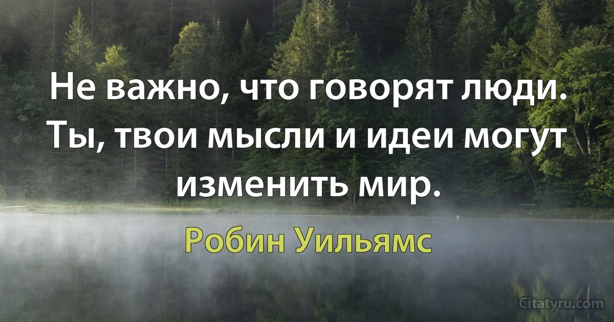 Не важно, что говорят люди. Ты, твои мысли и идеи могут изменить мир. (Робин Уильямс)