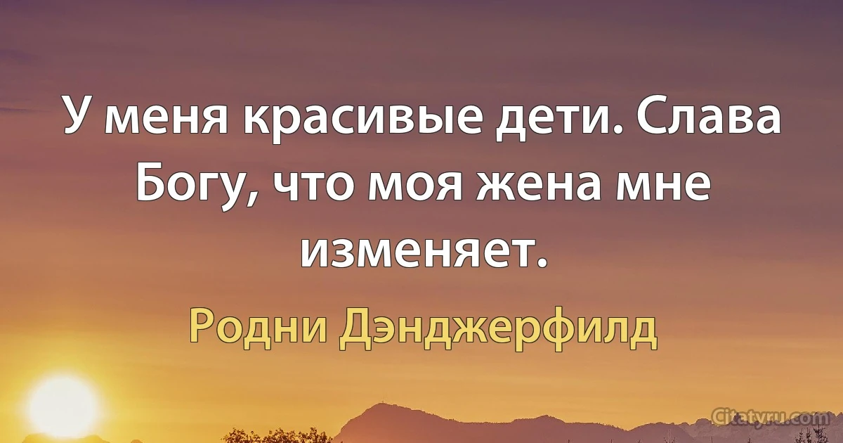 У меня красивые дети. Слава Богу, что моя жена мне изменяет. (Родни Дэнджерфилд)