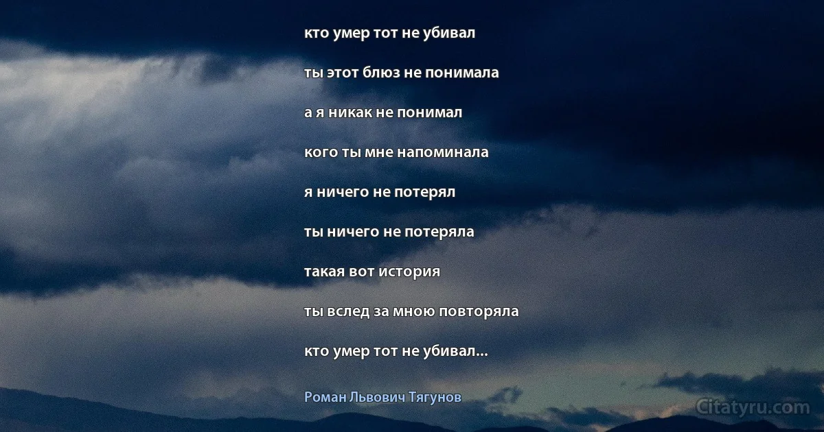 кто умер тот не убивал

ты этот блюз не понимала

а я никак не понимал

кого ты мне напоминала

я ничего не потерял

ты ничего не потеряла

такая вот история

ты вслед за мною повторяла

кто умер тот не убивал... (Роман Львович Тягунов)