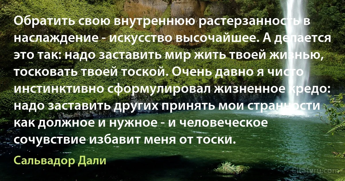 Обратить свою внутреннюю растерзанность в наслаждение - искусство высочайшее. А делается это так: надо заставить мир жить твоей жизнью, тосковать твоей тоской. Очень давно я чисто инстинктивно сформулировал жизненное кредо: надо заставить других принять мои странности как должное и нужное - и человеческое сочувствие избавит меня от тоски. (Сальвадор Дали)