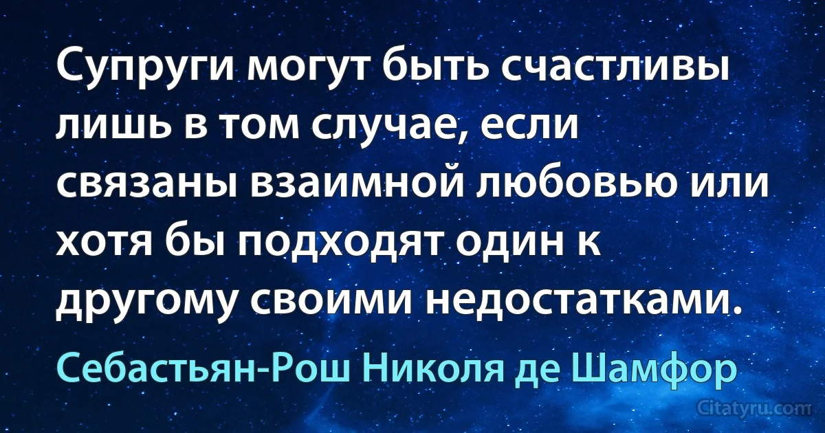 Супруги могут быть счастливы лишь в том случае, если связаны взаимной любовью или хотя бы подходят один к другому своими недостатками. (Себастьян-Рош Николя де Шамфор)