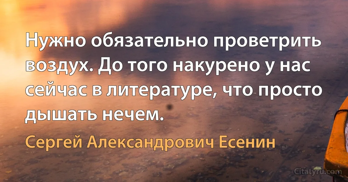 Нужно обязательно проветрить воздух. До того накурено у нас сейчас в литературе, что просто дышать нечем. (Сергей Александрович Есенин)