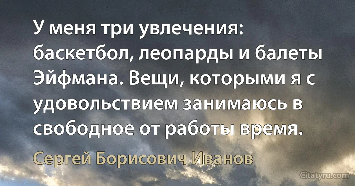 У меня три увлечения: баскетбол, леопарды и балеты Эйфмана. Вещи, которыми я с удовольствием занимаюсь в свободное от работы время. (Сергей Борисович Иванов)