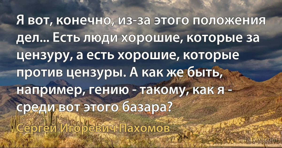 Я вот, конечно, из-за этого положения дел... Есть люди хорошие, которые за цензуру, а есть хорошие, которые против цензуры. А как же быть, например, гению - такому, как я - среди вот этого базара? (Сергей Игоревич Пахомов)