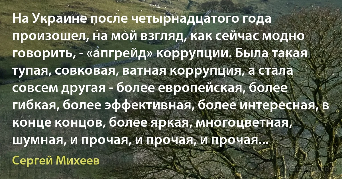 На Украине после четырнадцатого года произошел, на мой взгляд, как сейчас модно говорить, - «апгрейд» коррупции. Была такая тупая, совковая, ватная коррупция, а стала совсем другая - более европейская, более гибкая, более эффективная, более интересная, в конце концов, более яркая, многоцветная, шумная, и прочая, и прочая, и прочая... (Сергей Михеев)