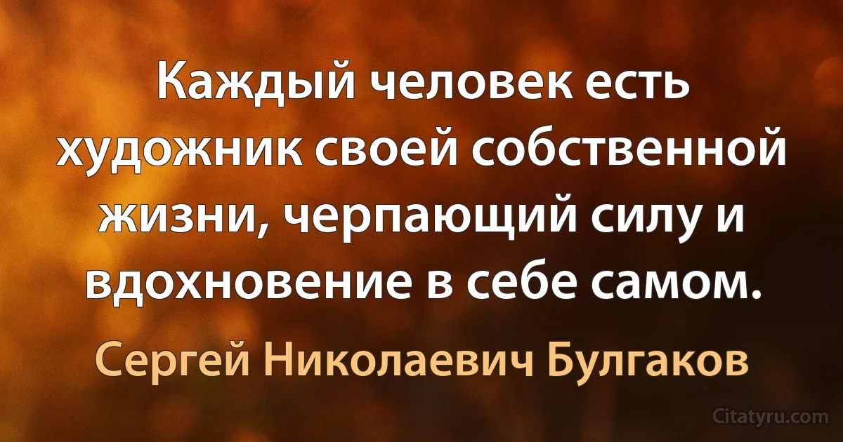 Каждый человек есть художник своей собственной жизни, черпающий силу и вдохновение в себе самом. (Сергей Николаевич Булгаков)