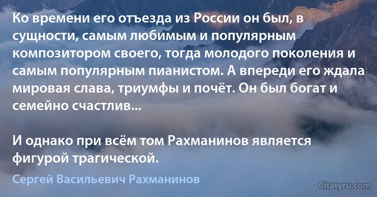 Ко времени его отъезда из России он был, в сущности, самым любимым и популярным композитором своего, тогда молодого поколения и самым популярным пианистом. А впереди его ждала мировая слава, триумфы и почёт. Он был богат и семейно счастлив...

И однако при всём том Рахманинов является фигурой трагической. (Сергей Васильевич Рахманинов)