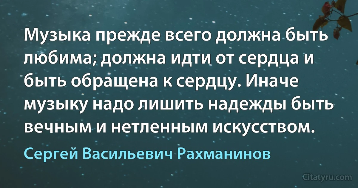 Музыка прежде всего должна быть любима; должна идти от сердца и быть обращена к сердцу. Иначе музыку надо лишить надежды быть вечным и нетленным искусством. (Сергей Васильевич Рахманинов)