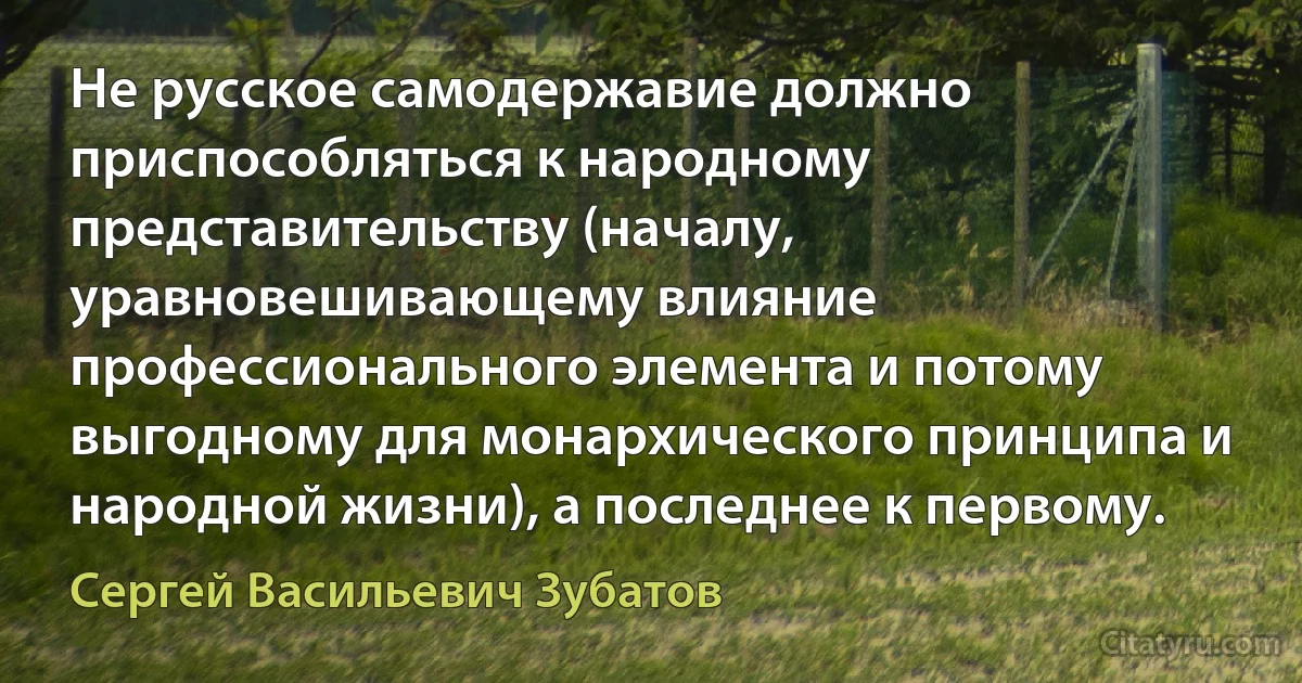 Не русское самодержавие должно приспособляться к народному представительству (началу, уравновешивающему влияние профессионального элемента и потому выгодному для монархического принципа и народной жизни), а последнее к первому. (Сергей Васильевич Зубатов)