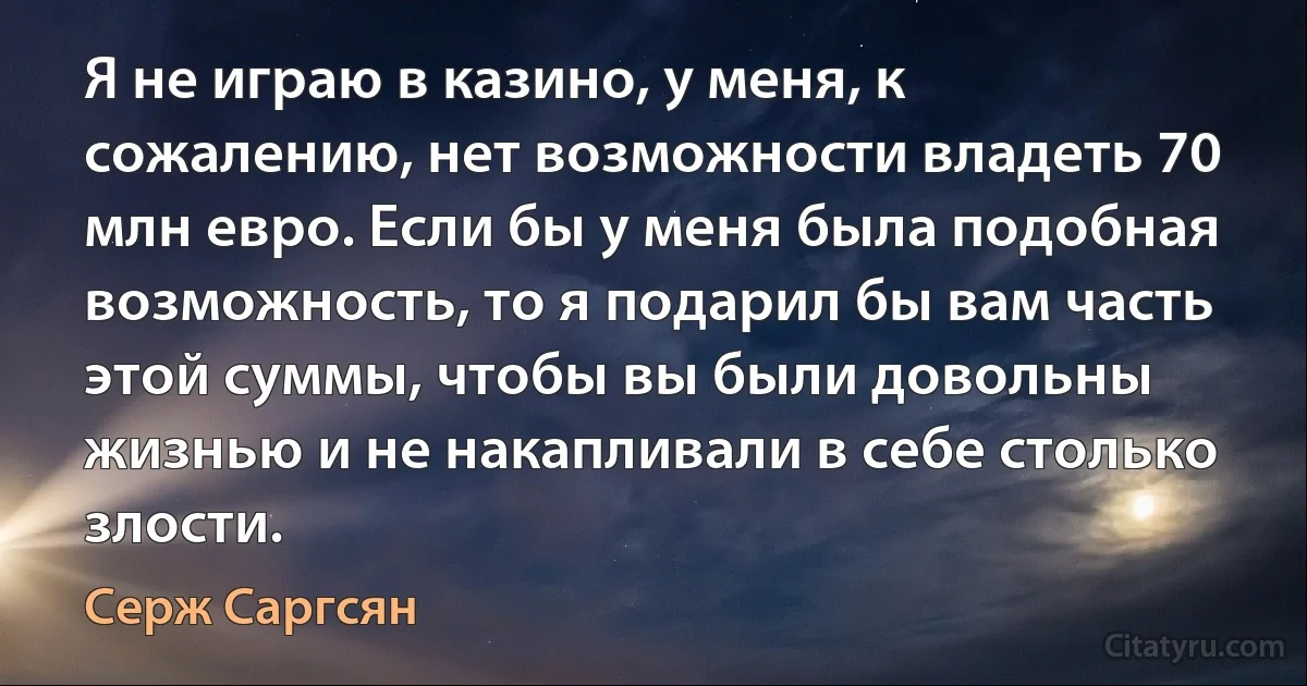 Я не играю в казино, у меня, к сожалению, нет возможности владеть 70 млн евро. Если бы у меня была подобная возможность, то я подарил бы вам часть этой суммы, чтобы вы были довольны жизнью и не накапливали в себе столько злости. (Серж Саргсян)