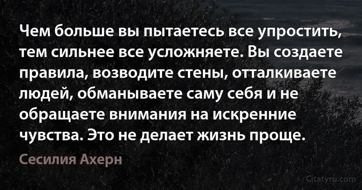 Чем больше вы пытаетесь все упростить, тем сильнее все усложняете. Вы создаете правила, возводите стены, отталкиваете людей, обманываете саму себя и не обращаете внимания на искренние чувства. Это не делает жизнь проще. (Сесилия Ахерн)