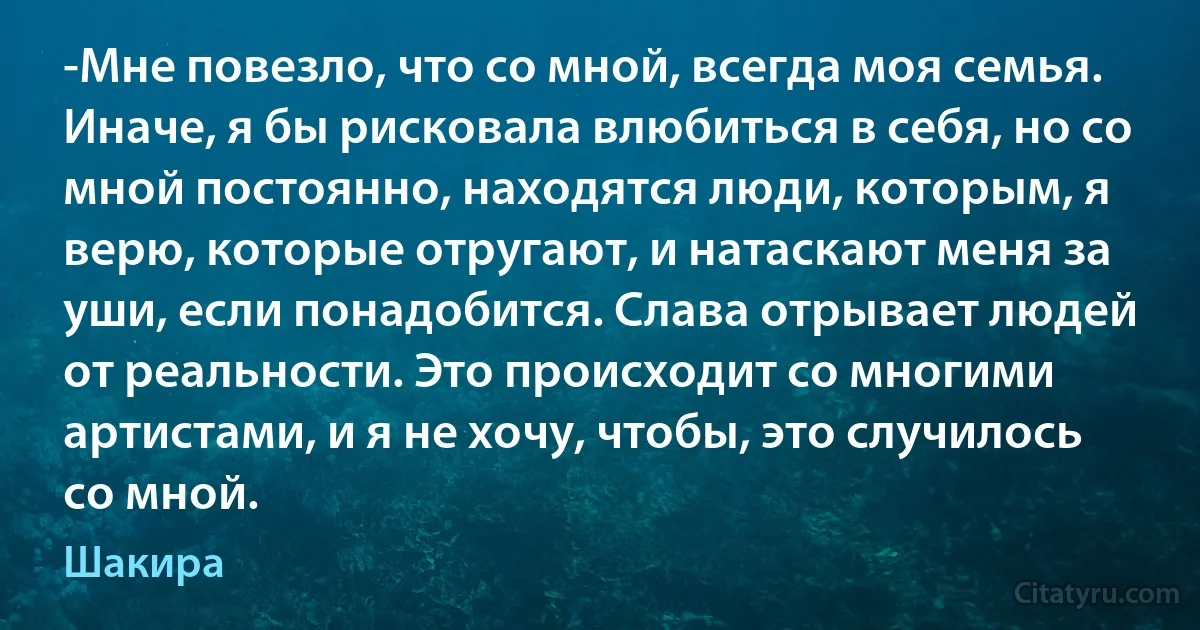 -Мне повезло, что со мной, всегда моя семья. Иначе, я бы рисковала влюбиться в себя, но со мной постоянно, находятся люди, которым, я верю, которые отругают, и натаскают меня за уши, если понадобится. Слава отрывает людей от реальности. Это происходит со многими артистами, и я не хочу, чтобы, это случилось со мной. (Шакира)