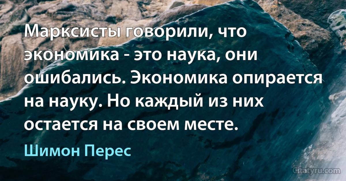 Марксисты говорили, что экономика - это наука, они ошибались. Экономика опирается на науку. Но каждый из них остается на своем месте. (Шимон Перес)