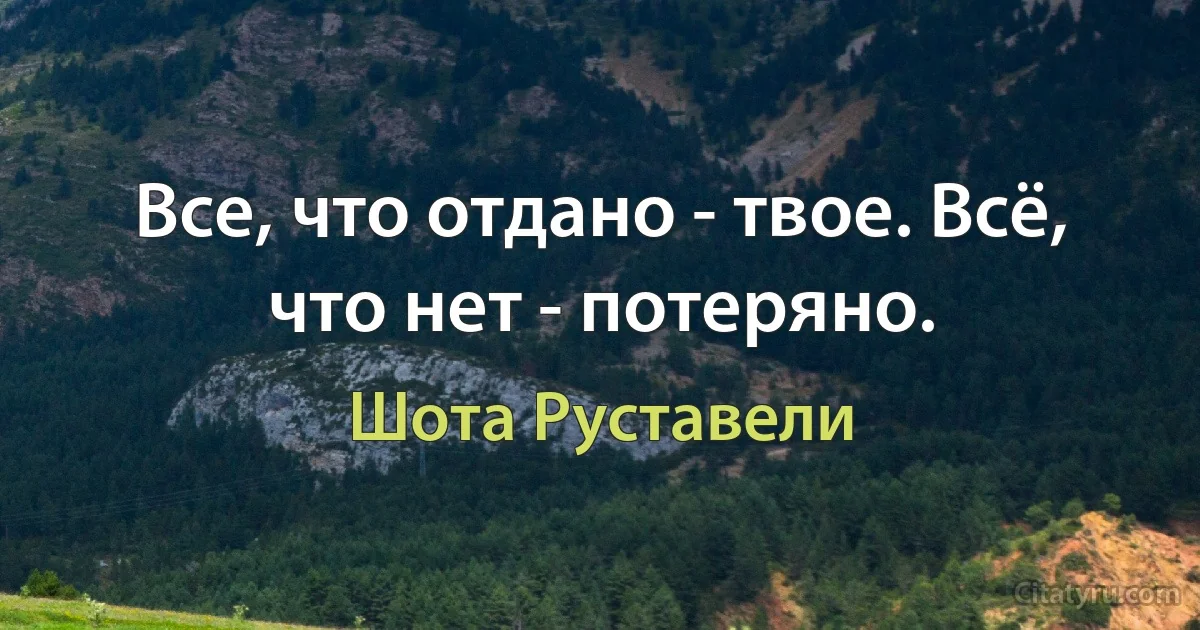 Все, что отдано - твое. Всё, что нет - потеряно. (Шота Руставели)