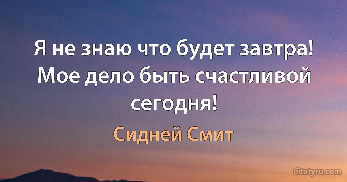 Я не знаю что будет завтра! Мое дело быть счастливой сегодня! (Сидней Смит)