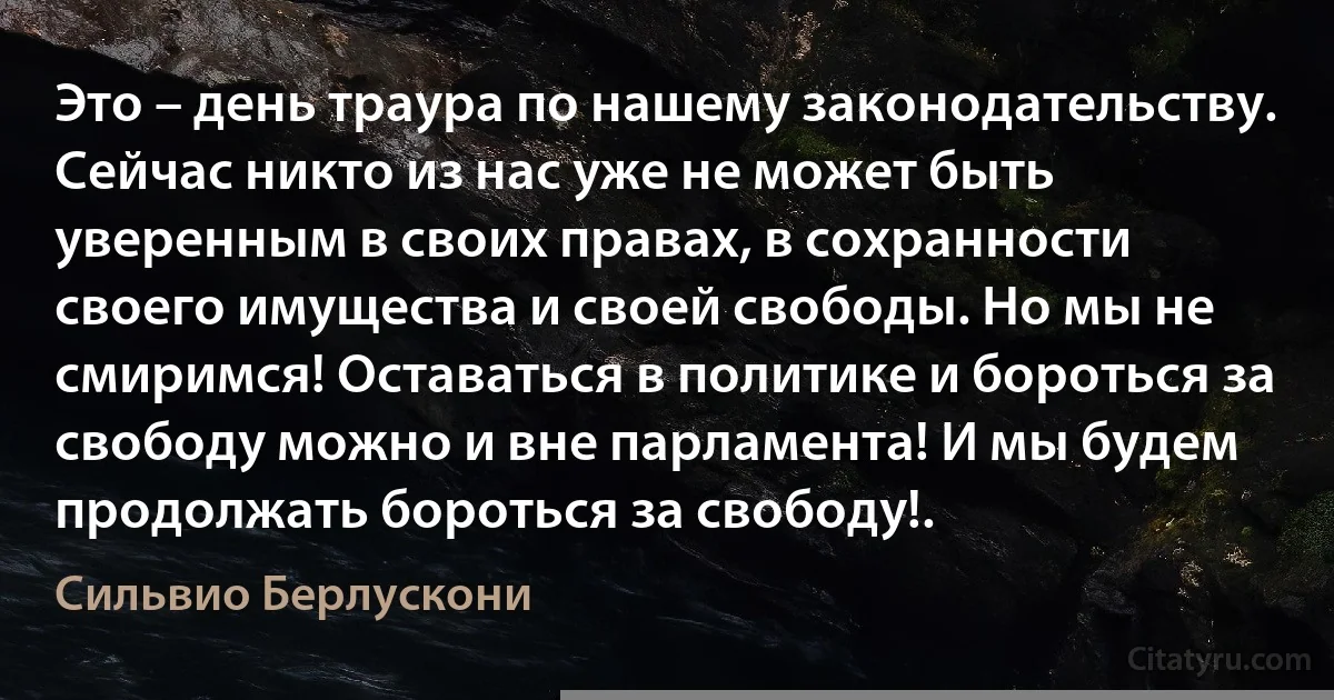 Это – день траура по нашему законодательству. Сейчас никто из нас уже не может быть уверенным в своих правах, в сохранности своего имущества и своей свободы. Но мы не смиримся! Оставаться в политике и бороться за свободу можно и вне парламента! И мы будем продолжать бороться за свободу!. (Сильвио Берлускони)